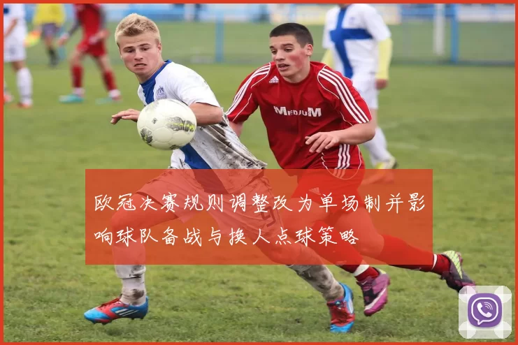 欧冠决赛规则调整改为单场制并影响球队备战与换人点球策略
