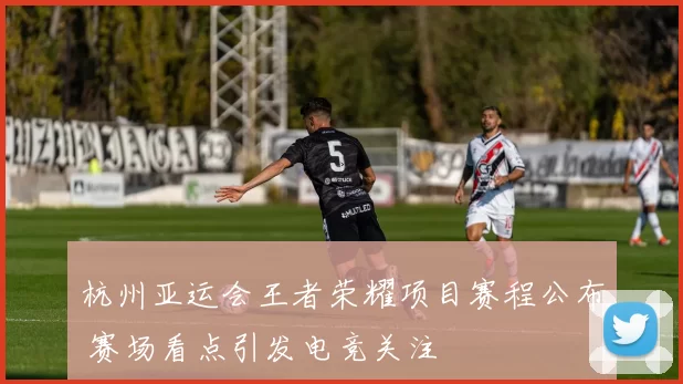 杭州亚运会王者荣耀项目赛程公布 赛场看点引发电竞关注