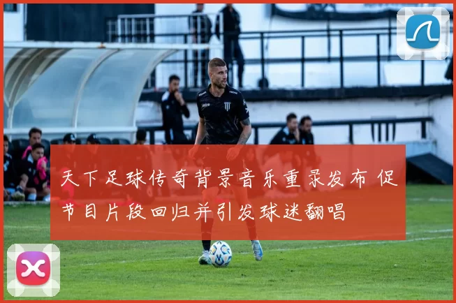 天下足球传奇背景音乐重录发布 促节目片段回归并引发球迷翻唱