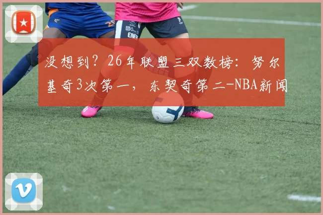 没想到？26年联盟三双数榜：努尔基奇3次第一，东契奇第二-NBA新闻