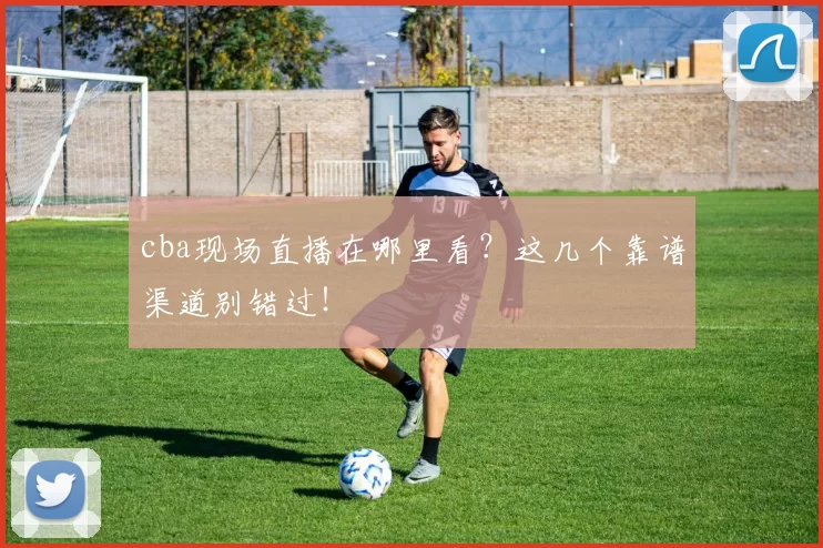 cba现场直播在哪里看？这几个靠谱渠道别错过！