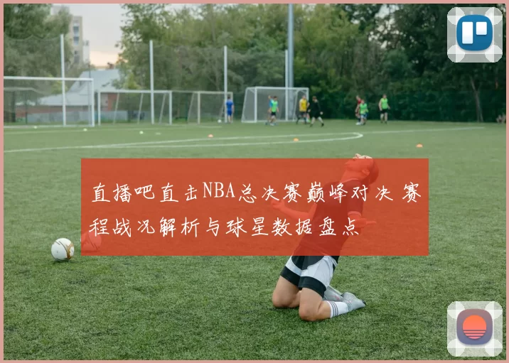 直播吧直击NBA总决赛巅峰对决 赛程战况解析与球星数据盘点