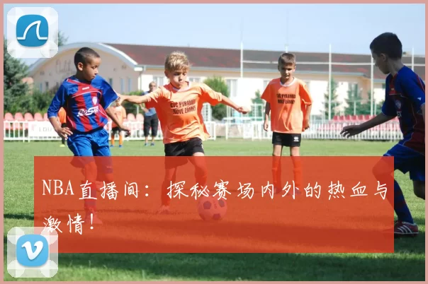 NBA直播间:探秘赛场内外的热血与激情!