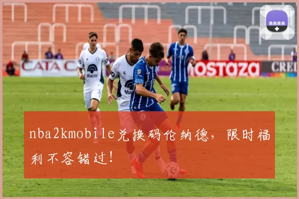 nba2kmobile兑换码伦纳德,限时福利不容错过!