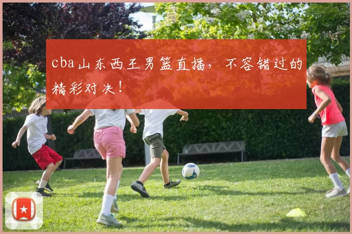 cba山东西王男篮直播,不容错过的精彩对决!