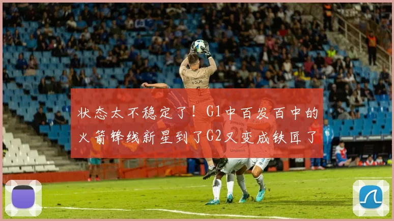 状态太不稳定了！G1中百发百中的火箭锋线新星到了G2又变成铁匠了
