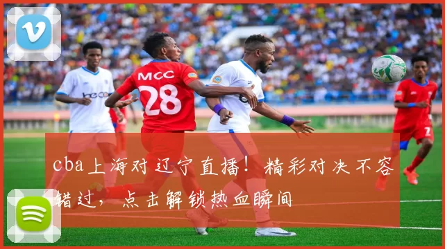 cba上海对辽宁直播！精彩对决不容错过，点击解锁热血瞬间