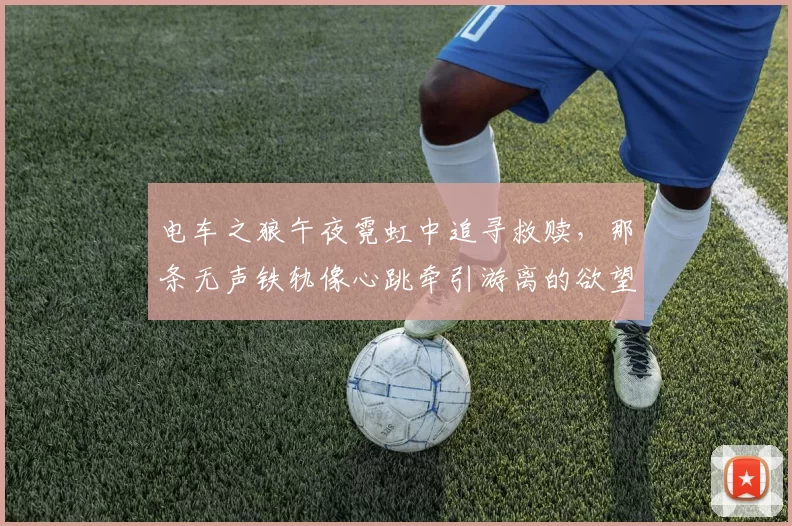 电车之狼午夜霓虹中追寻救赎，那条无声铁轨像心跳牵引游离的欲望