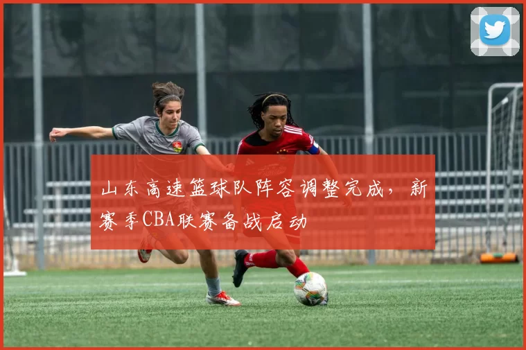 山东高速篮球队阵容调整完成，新赛季CBA联赛备战启动