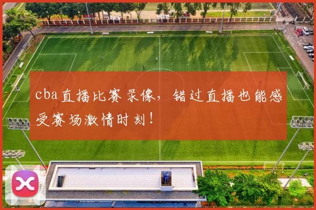 cba直播比赛录像,错过直播也能感受赛场激情时刻!