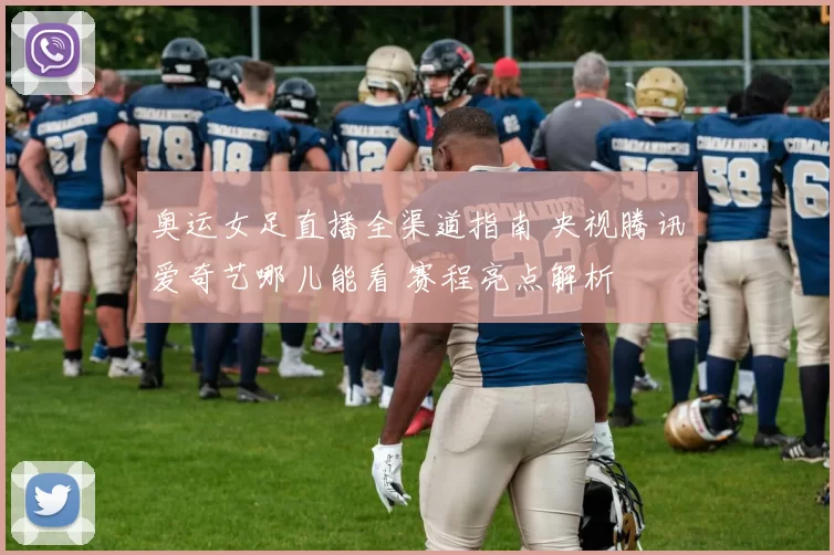 奥运女足直播全渠道指南 央视腾讯爱奇艺哪儿能看 赛程亮点解析