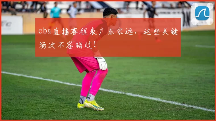 cba直播赛程表广东宏远，这些关键场次不容错过！