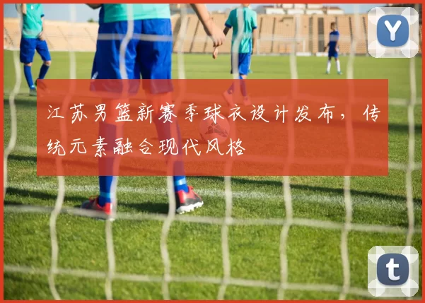 江苏男篮新赛季球衣设计发布，传统元素融合现代风格