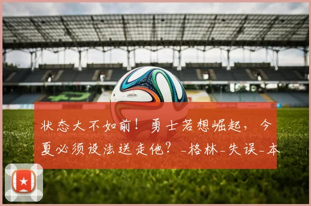 状态大不如前！勇士若想崛起，今夏必须设法送走他？_格林_失误_本赛季