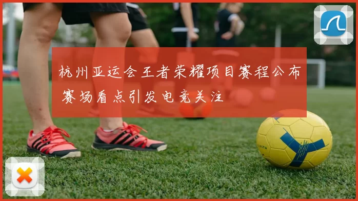 杭州亚运会王者荣耀项目赛程公布 赛场看点引发电竞关注