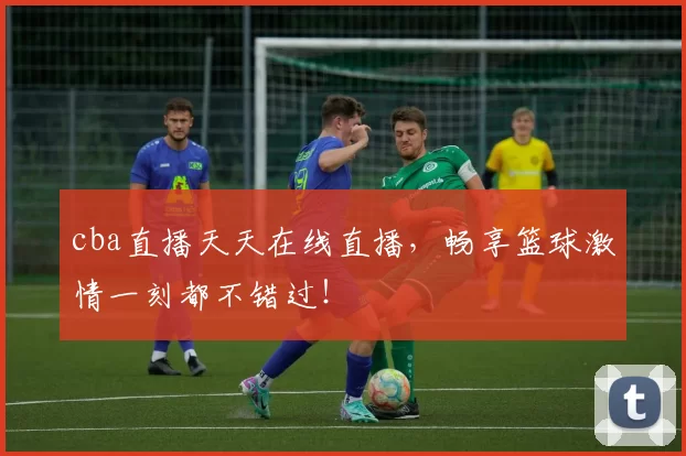 cba直播天天在线直播，畅享篮球激情一刻都不错过！