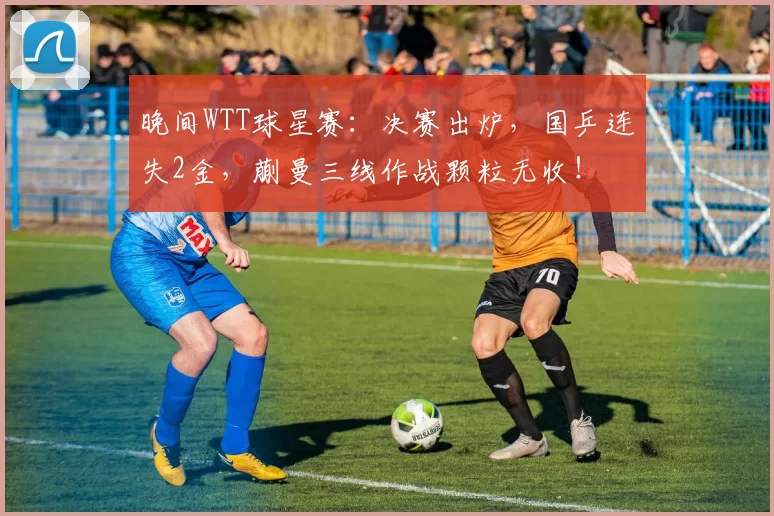 晚间WTT球星赛:决赛出炉,国乒连失2金,蒯曼三线作战颗粒无收!
