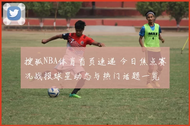 搜狐NBA体育首页速递 今日焦点赛况战报球星动态与热门话题一览