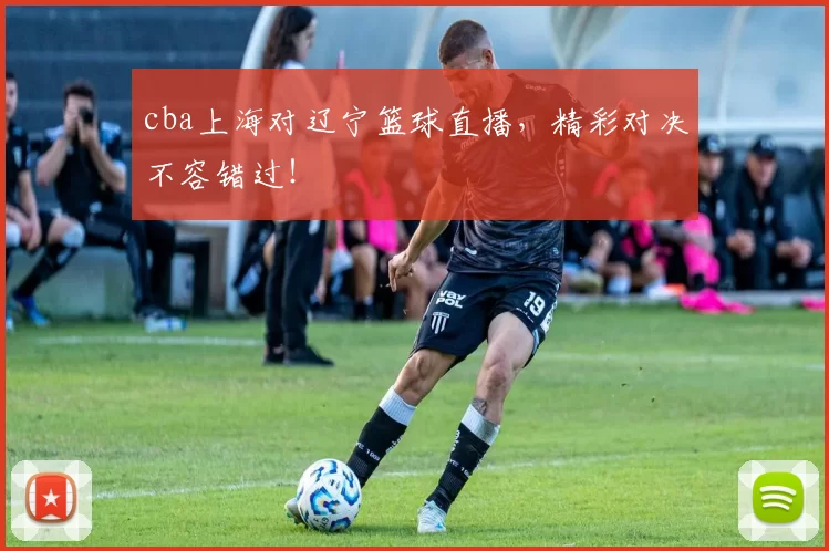 cba上海对辽宁篮球直播，精彩对决不容错过！