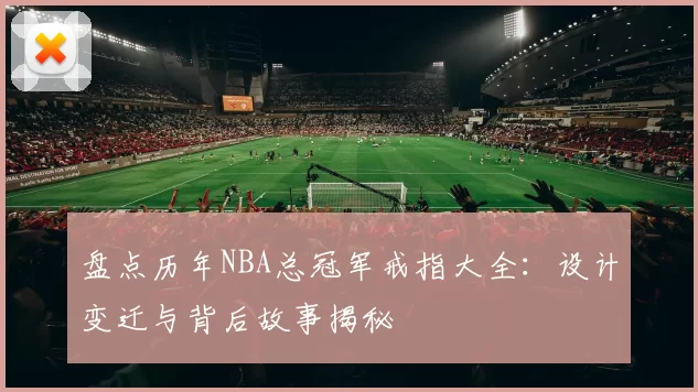 盘点历年NBA总冠军戒指大全：设计变迁与背后故事揭秘