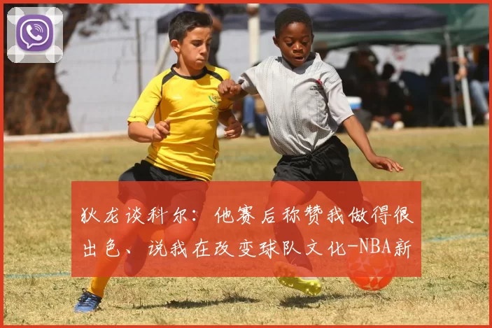 狄龙谈科尔：他赛后称赞我做得很出色、说我在改变球队文化-NBA新闻