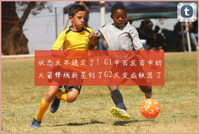 状态太不稳定了！G1中百发百中的火箭锋线新星到了G2又变成铁匠了