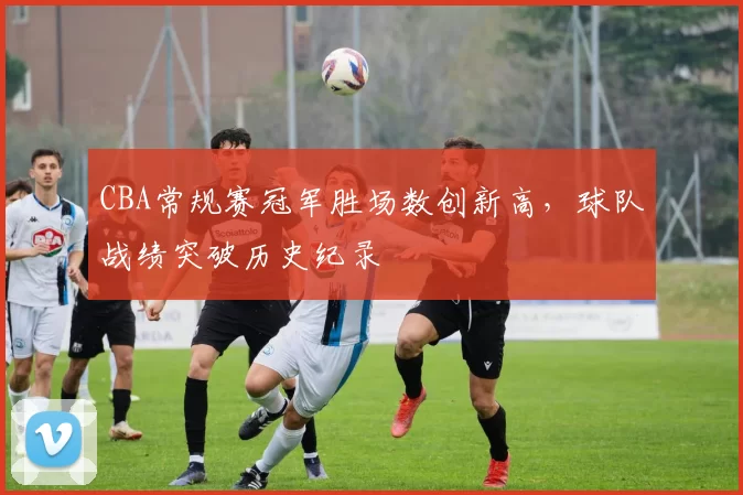 CBA常规赛冠军胜场数创新高，球队战绩突破历史纪录