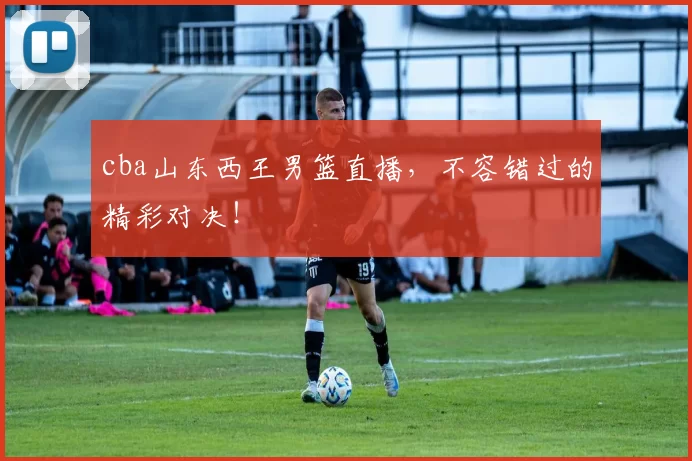 cba山东西王男篮直播，不容错过的精彩对决！
