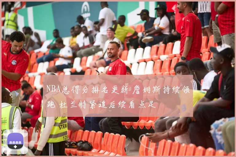 NBA总得分排名更新 詹姆斯持续领跑 杜兰特紧追后续看点足