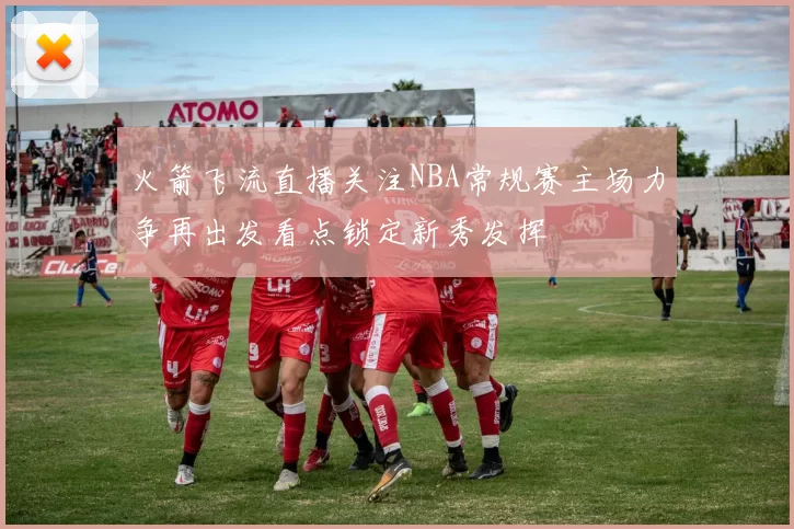 火箭飞流直播关注NBA常规赛主场力争再出发看点锁定新秀发挥