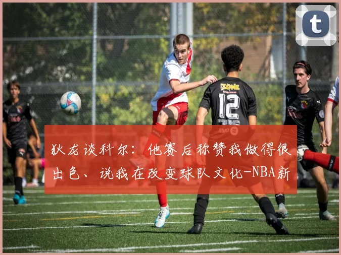 狄龙谈科尔：他赛后称赞我做得很出色、说我在改变球队文化-NBA新闻