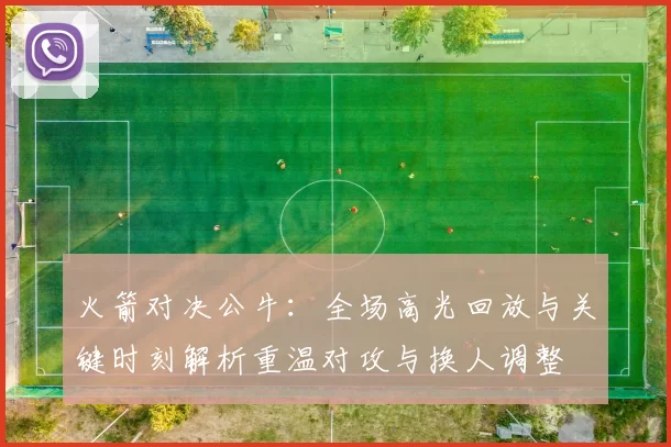 火箭对决公牛：全场高光回放与关键时刻解析重温对攻与换人调整