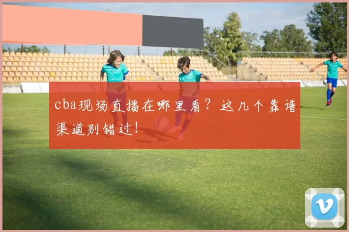 cba现场直播在哪里看？这几个靠谱渠道别错过！