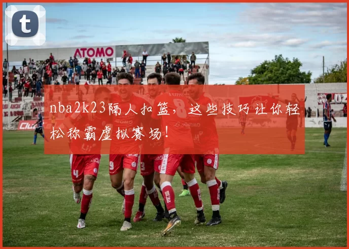 nba2k23隔人扣篮，这些技巧让你轻松称霸虚拟赛场！