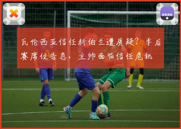 瓦伦西亚信任科伯兰遭质疑？季后赛席位告急，主帅面临信任危机