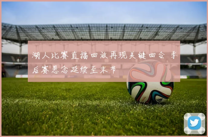 湖人比赛直播回放再现关键回合 季后赛悬念延续至末节