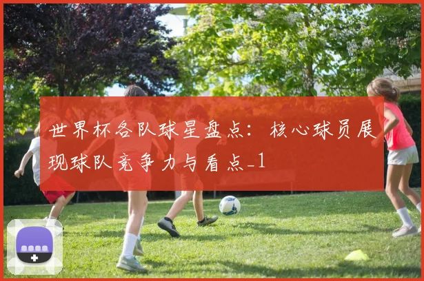 世界杯各队球星盘点:核心球员展现球队竞争力与看点_1
