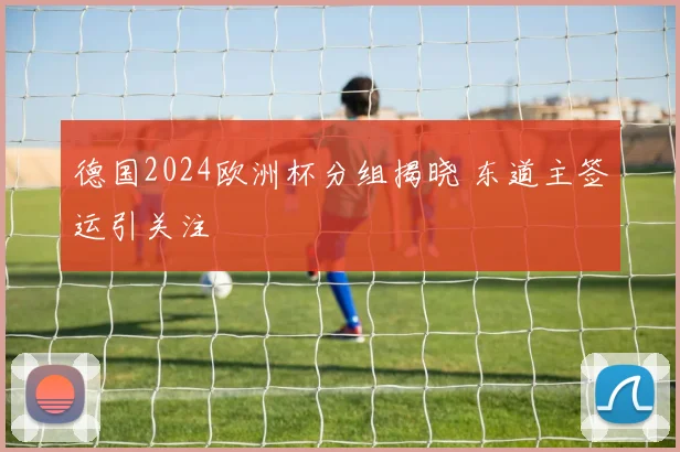 德国2024欧洲杯分组揭晓 东道主签运引关注