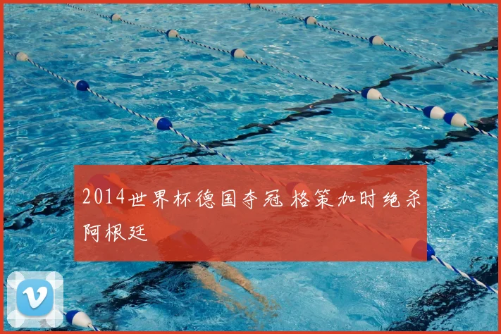 2014世界杯德国夺冠 格策加时绝杀阿根廷
